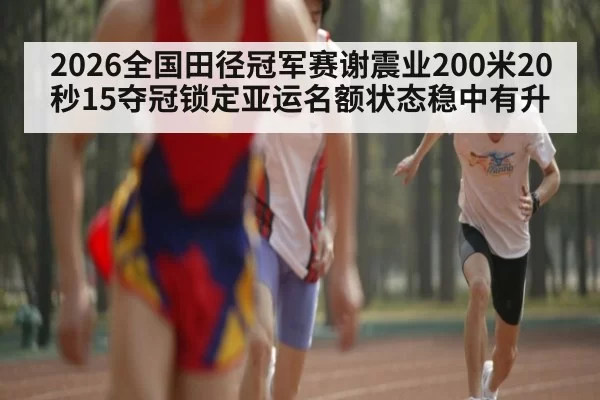 2026全国田径冠军赛谢震业200米20秒15夺冠锁定亚运名额状态稳中有升