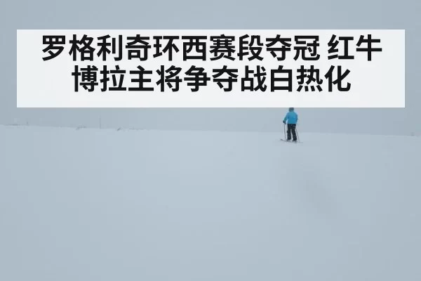 罗格利奇环西赛段夺冠 红牛博拉主将争夺战白热化