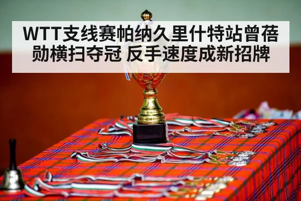 WTT支线赛帕纳久里什特站曾蓓勋横扫夺冠 反手速度成新招牌