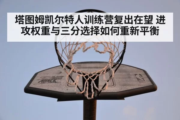 塔图姆凯尔特人训练营复出在望 进攻权重与三分选择如何重新平衡